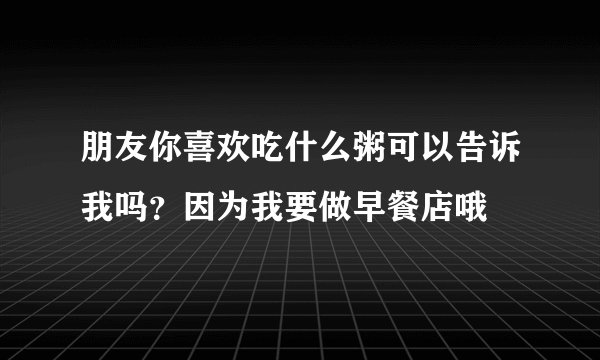 朋友你喜欢吃什么粥可以告诉我吗？因为我要做早餐店哦