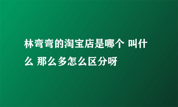 林弯弯的淘宝店是哪个 叫什么 那么多怎么区分呀
