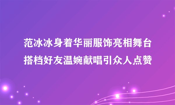 范冰冰身着华丽服饰亮相舞台搭档好友温婉献唱引众人点赞