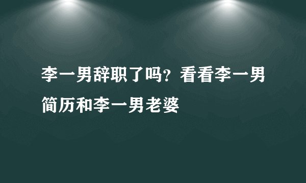 李一男辞职了吗？看看李一男简历和李一男老婆