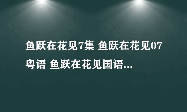 鱼跃在花见7集 鱼跃在花见07粤语 鱼跃在花见国语07更新了吗？