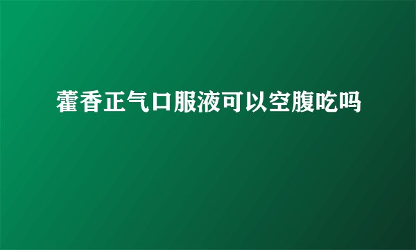 藿香正气口服液可以空腹吃吗