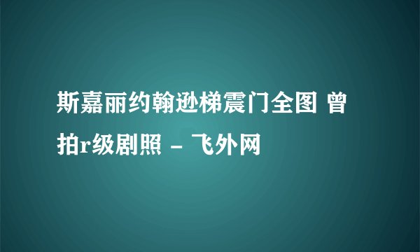 斯嘉丽约翰逊梯震门全图 曾拍r级剧照 - 飞外网