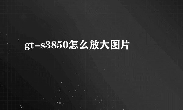 gt-s3850怎么放大图片