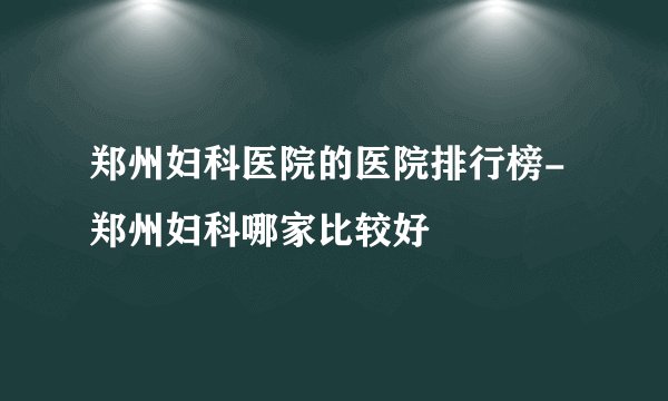 郑州妇科医院的医院排行榜-郑州妇科哪家比较好