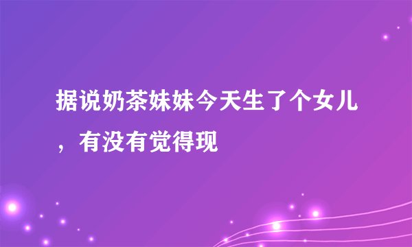 据说奶茶妹妹今天生了个女儿，有没有觉得现