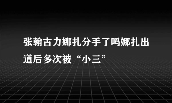 张翰古力娜扎分手了吗娜扎出道后多次被“小三”