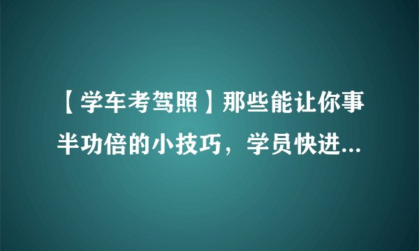 【学车考驾照】那些能让你事半功倍的小技巧，学员快进来看看吧！