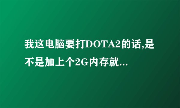 我这电脑要打DOTA2的话,是不是加上个2G内存就是4G?还是需要买个4G的?显卡用换吗?换的话要什么样的