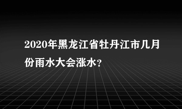 2020年黑龙江省牡丹江市几月份雨水大会涨水？