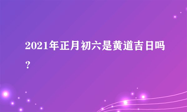 2021年正月初六是黄道吉日吗？