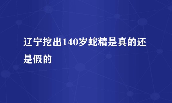 辽宁挖出140岁蛇精是真的还是假的