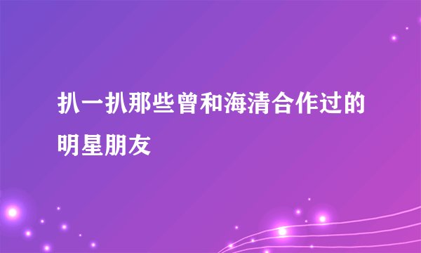 扒一扒那些曾和海清合作过的明星朋友