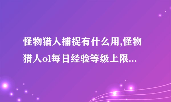 怪物猎人捕捉有什么用,怪物猎人ol每日经验等级上限限制是多少