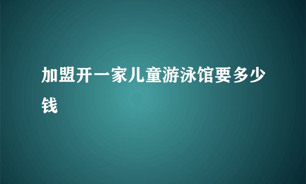 加盟开一家儿童游泳馆要多少钱