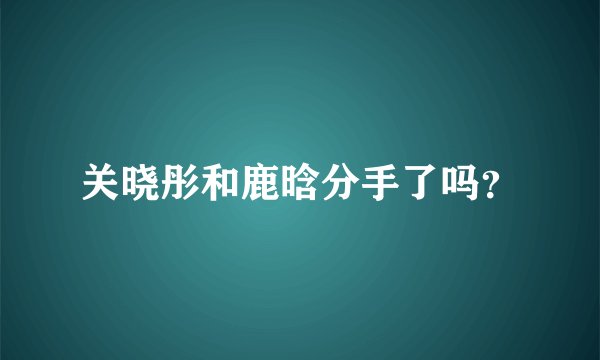 关晓彤和鹿晗分手了吗？