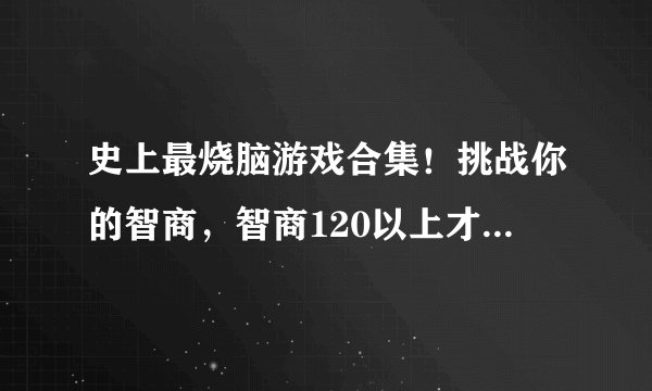 史上最烧脑游戏合集！挑战你的智商，智商120以上才能通关！