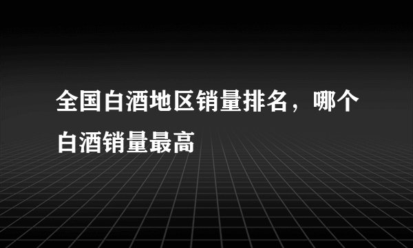 全国白酒地区销量排名,哪个白酒销量最高