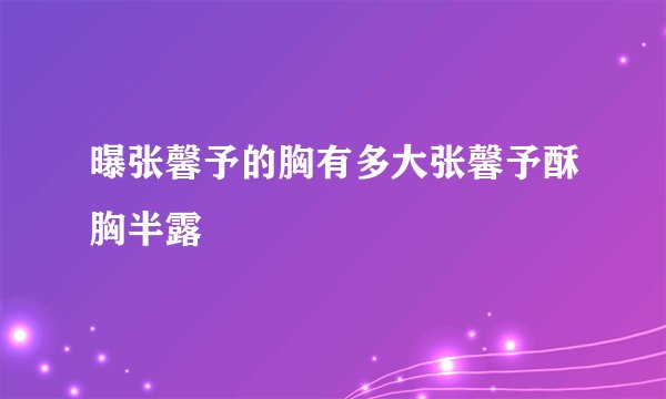 曝张馨予的胸有多大张馨予酥胸半露