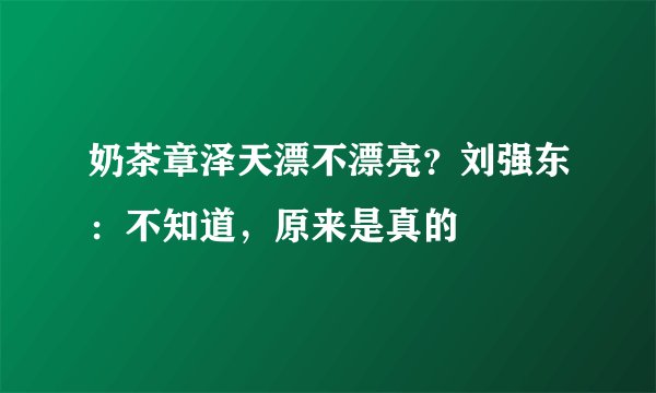 奶茶章泽天漂不漂亮？刘强东：不知道，原来是真的