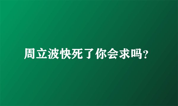 周立波快死了你会求吗？