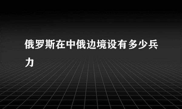 俄罗斯在中俄边境设有多少兵力