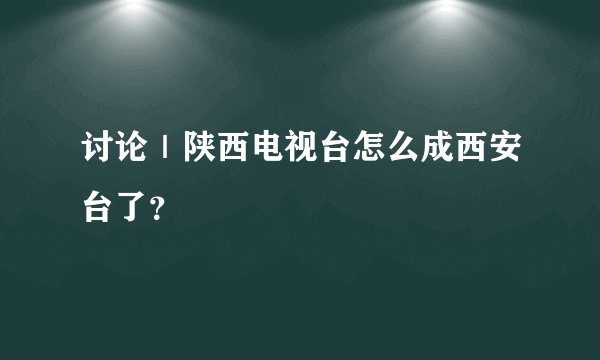 讨论｜陕西电视台怎么成西安台了？