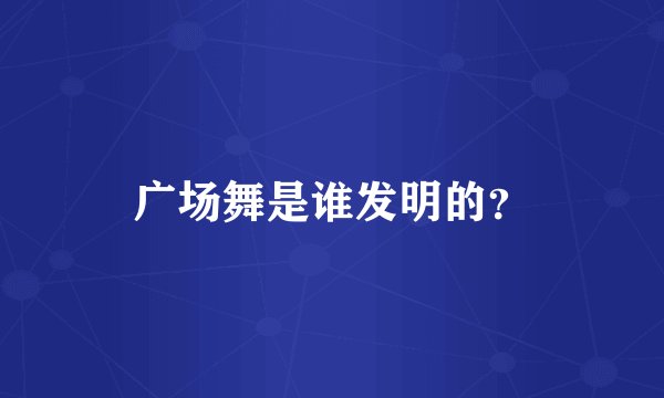 广场舞是谁发明的?