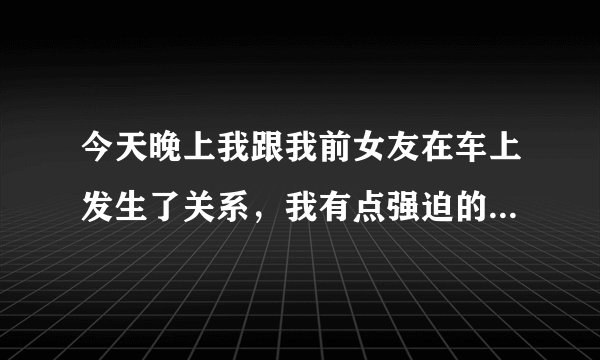 今天晚上我跟我前女友在车上发生了关系,我有点强迫的意思,她哭了,但是我真的很爱她,我跟她吻了很久忍