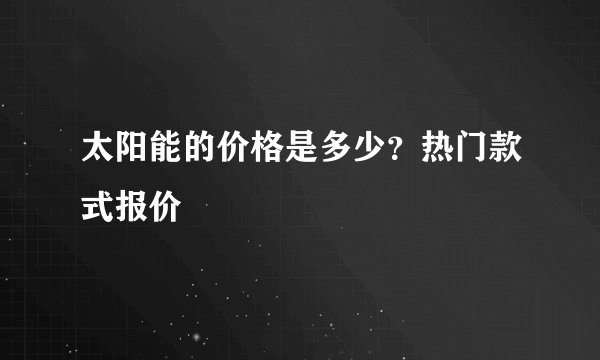 太阳能的价格是多少？热门款式报价