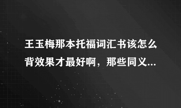 王玉梅那本托福词汇书该怎么背效果才最好啊，那些同义词的用法都一样吗