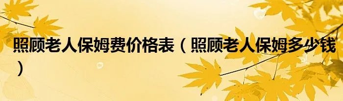 照顾老人保姆费价格表（照顾老人保姆多少钱）