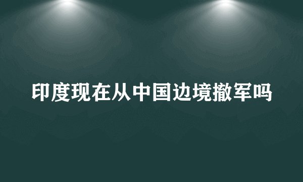 印度现在从中国边境撤军吗