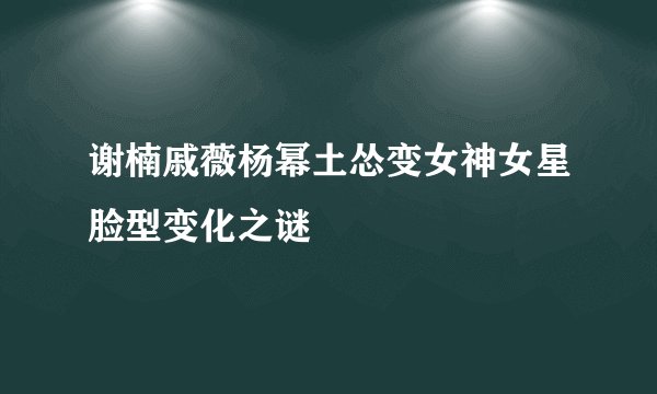 谢楠戚薇杨幂土怂变女神女星脸型变化之谜