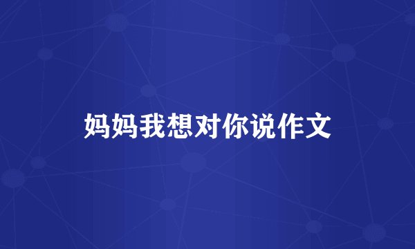 妈妈我想对你说作文