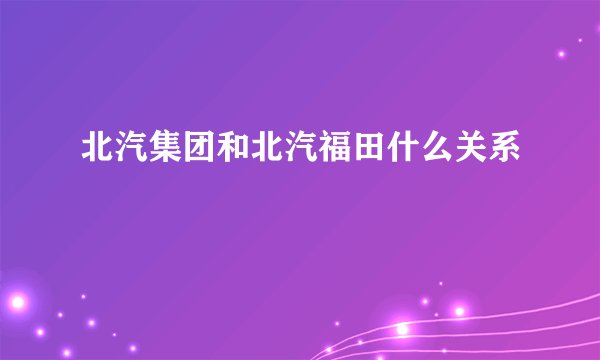 北汽集团和北汽福田什么关系