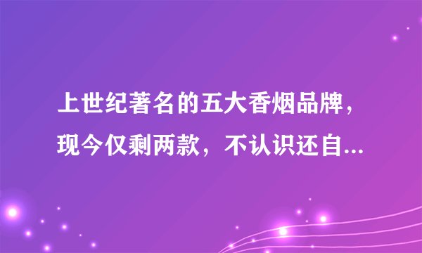 上世纪著名的五大香烟品牌,现今仅剩两款,不认识还自称老烟民?