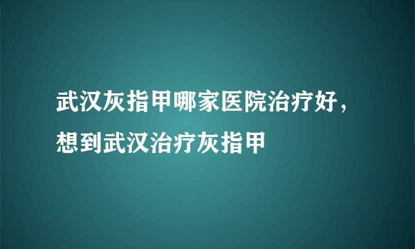 武汉灰指甲哪家医院治疗好，想到武汉治疗灰指甲