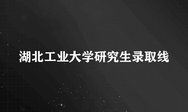 湖北工业大学研究生录取线