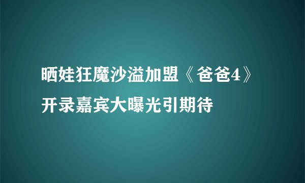 晒娃狂魔沙溢加盟《爸爸4》开录嘉宾大曝光引期待