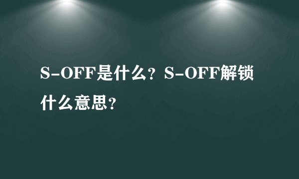 S-OFF是什么？S-OFF解锁什么意思？