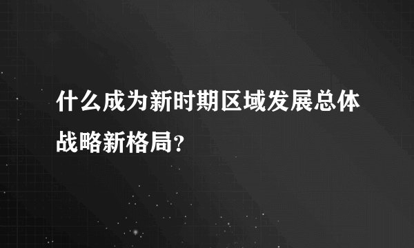 什么成为新时期区域发展总体战略新格局？