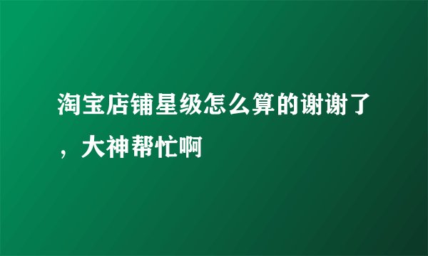 淘宝店铺星级怎么算的谢谢了，大神帮忙啊