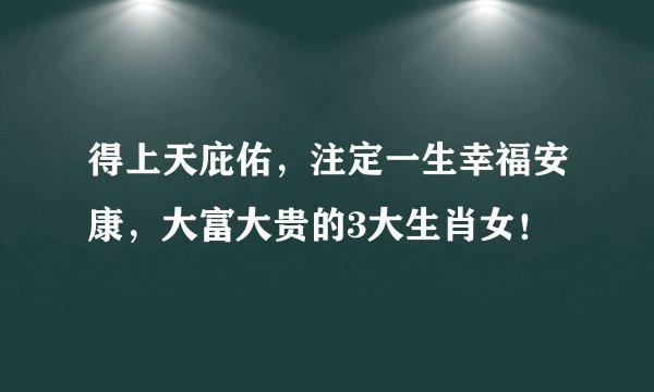 得上天庇佑，注定一生幸福安康，大富大贵的3大生肖女！
