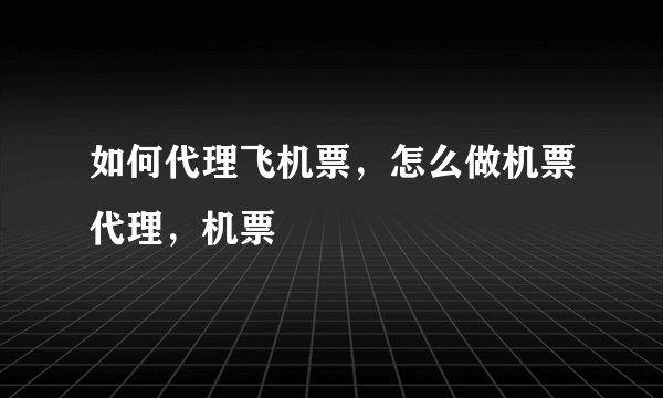 如何代理飞机票，怎么做机票代理，机票