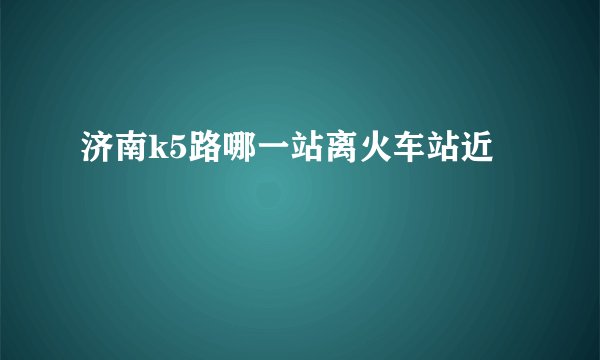 济南k5路哪一站离火车站近