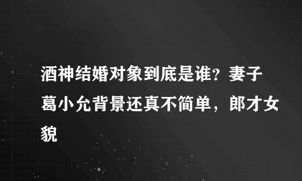 酒神结婚对象到底是谁？妻子葛小允背景还真不简单，郎才女貌