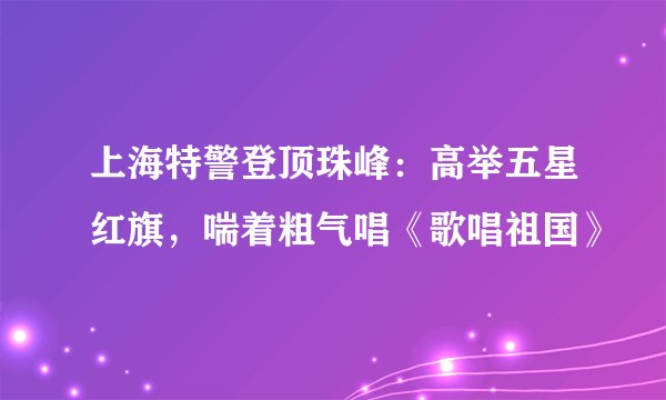 上海特警登顶珠峰：高举五星红旗，喘着粗气唱《歌唱祖国》