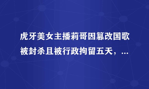 虎牙美女主播莉哥因篡改国歌被封杀且被行政拘留五天，该如何整治网络直播乱象？