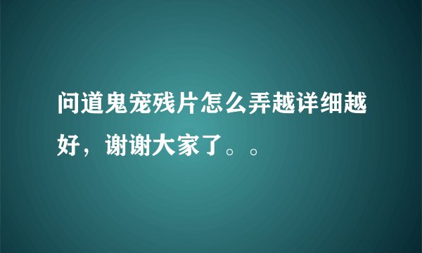 问道鬼宠残片怎么弄越详细越好，谢谢大家了。。